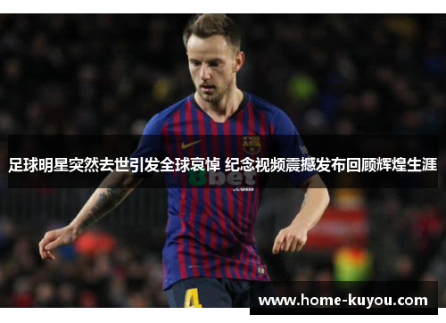 足球明星突然去世引发全球哀悼 纪念视频震撼发布回顾辉煌生涯